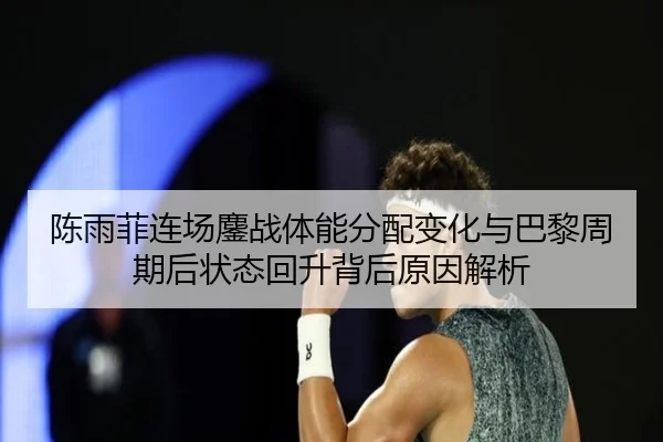 陈雨菲连场鏖战体能分配变化与巴黎周期后状态回升背后原因解析