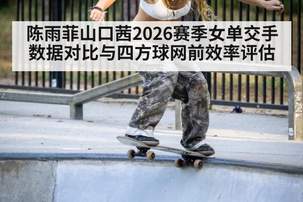 陈雨菲山口茜2026赛季女单交手数据对比与四方球网前效率评估