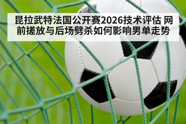 昆拉武特法国公开赛2026技术评估 网前搓放与后场劈杀如何影响男单走势